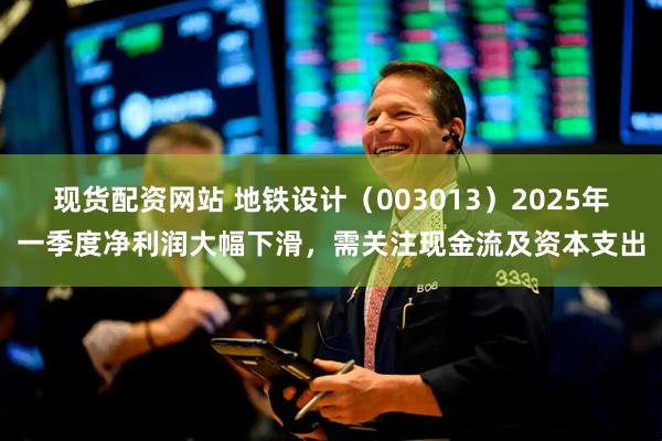 现货配资网站 地铁设计（003013）2025年一季度净利润大幅下滑，需关注现金流及资本支出