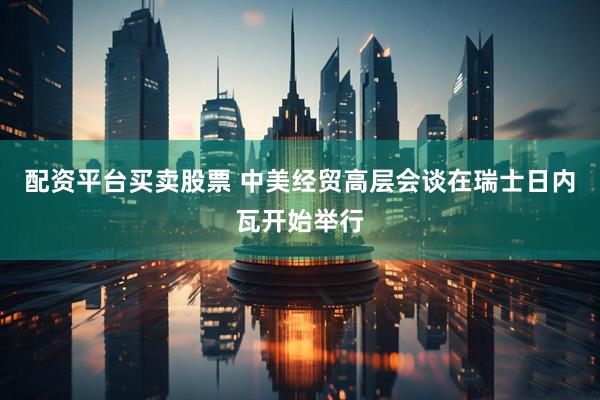 配资平台买卖股票 中美经贸高层会谈在瑞士日内瓦开始举行