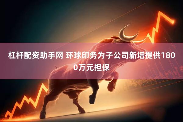 杠杆配资助手网 环球印务为子公司新增提供1800万元担保