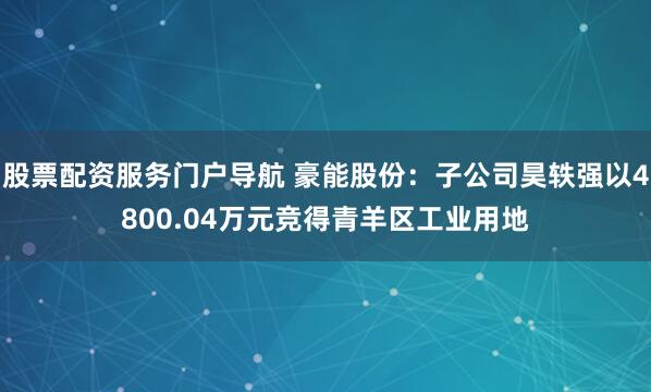 股票配资服务门户导航 豪能股份：子公司昊轶强以4800.04万元竞得青羊区工业用地