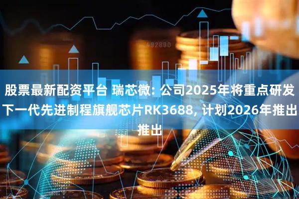 股票最新配资平台 瑞芯微: 公司2025年将重点研发下一代先进制程旗舰芯片RK3688, 计划2026年推出