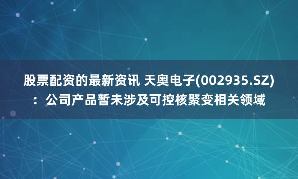 股票配资的最新资讯 天奥电子(002935.SZ)：公司产品暂未涉及可控核聚变相关领域