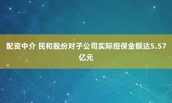 配资中介 民和股份对子公司实际担保金额达5.57亿元