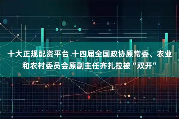 十大正规配资平台 十四届全国政协原常委、农业和农村委员会原副主任齐扎拉被“双开”