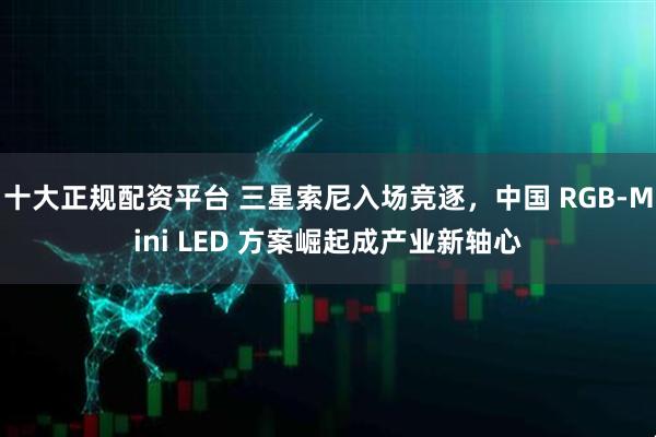 十大正规配资平台 三星索尼入场竞逐，中国 RGB-Mini LED 方案崛起成产业新轴心