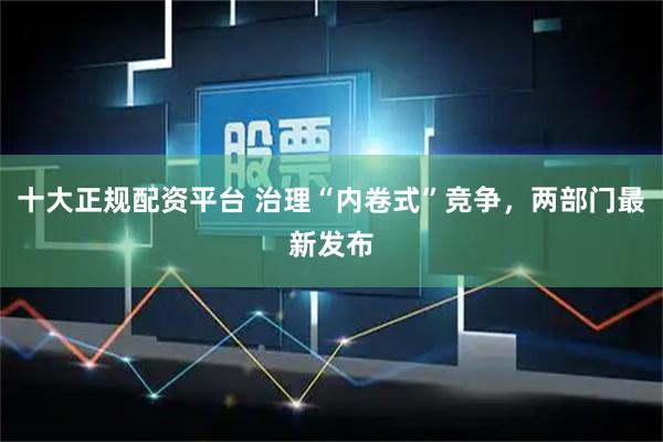 十大正规配资平台 治理“内卷式”竞争，两部门最新发布