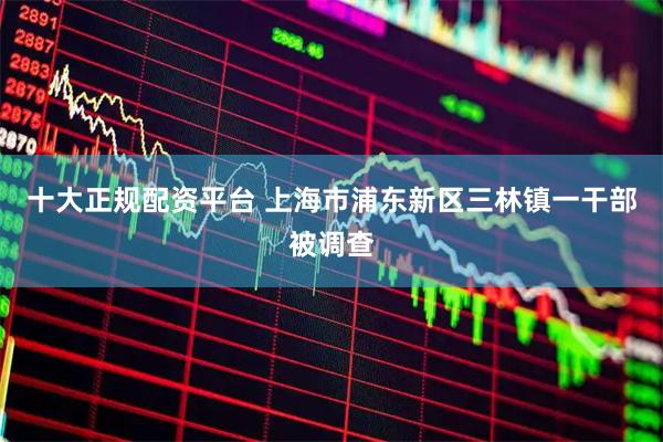 十大正规配资平台 上海市浦东新区三林镇一干部被调查