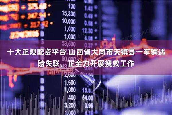 十大正规配资平台 山西省大同市天镇县一车辆遇险失联，正全力开展搜救工作