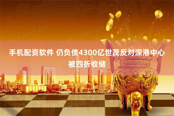 手机配资软件 仍负债4300亿世茂反对深港中心被四折收储