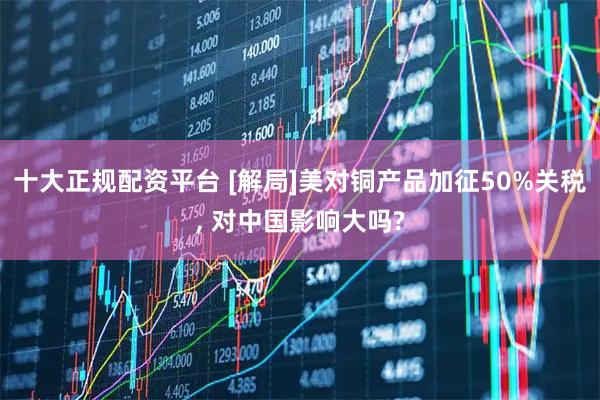 十大正规配资平台 [解局]美对铜产品加征50%关税, 对中国影响大吗?
