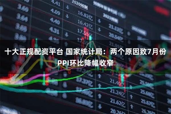 十大正规配资平台 国家统计局：两个原因致7月份PPI环比降幅收窄