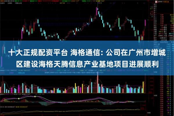 十大正规配资平台 海格通信: 公司在广州市增城区建设海格天腾信息产业基地项目进展顺利