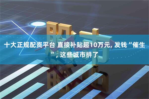 十大正规配资平台 直接补贴超10万元, 发钱“催生”, 这些城市拼了