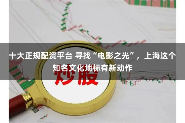 十大正规配资平台 寻找“电影之光”，上海这个知名文化地标有新动作