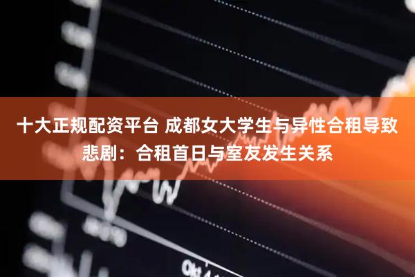 十大正规配资平台 成都女大学生与异性合租导致悲剧：合租首日与室友发生关系