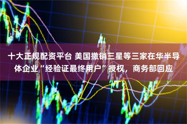十大正规配资平台 美国撤销三星等三家在华半导体企业“经验证最终用户”授权，商务部回应