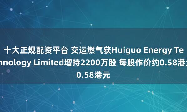 十大正规配资平台 交运燃气获Huiguo Energy Technology Limited增持2200万股 每股作价约0.58港元
