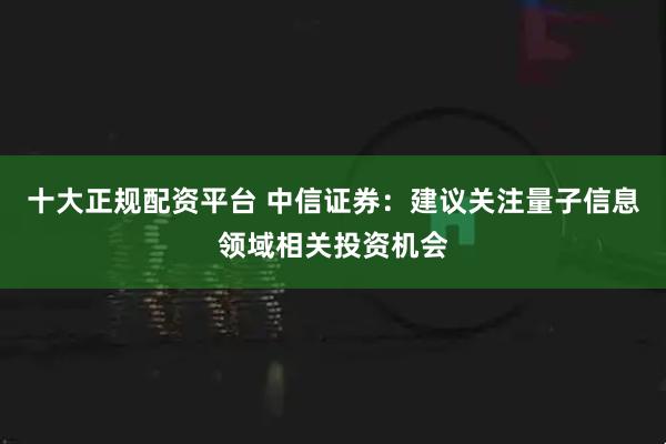 十大正规配资平台 中信证券：建议关注量子信息领域相关投资机会